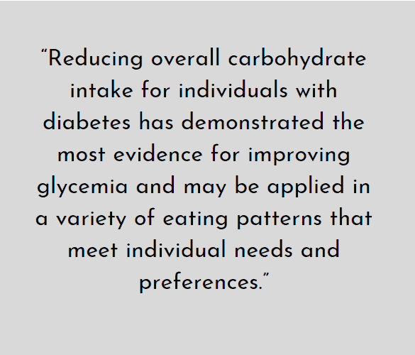 Reducing overall carbohydrate intake for individuals with diabetes has demonstrated the most evidence for improving glycemic & may be improving glycemic and may be applied in a variety of eating patterns that meet individual needs & preferences